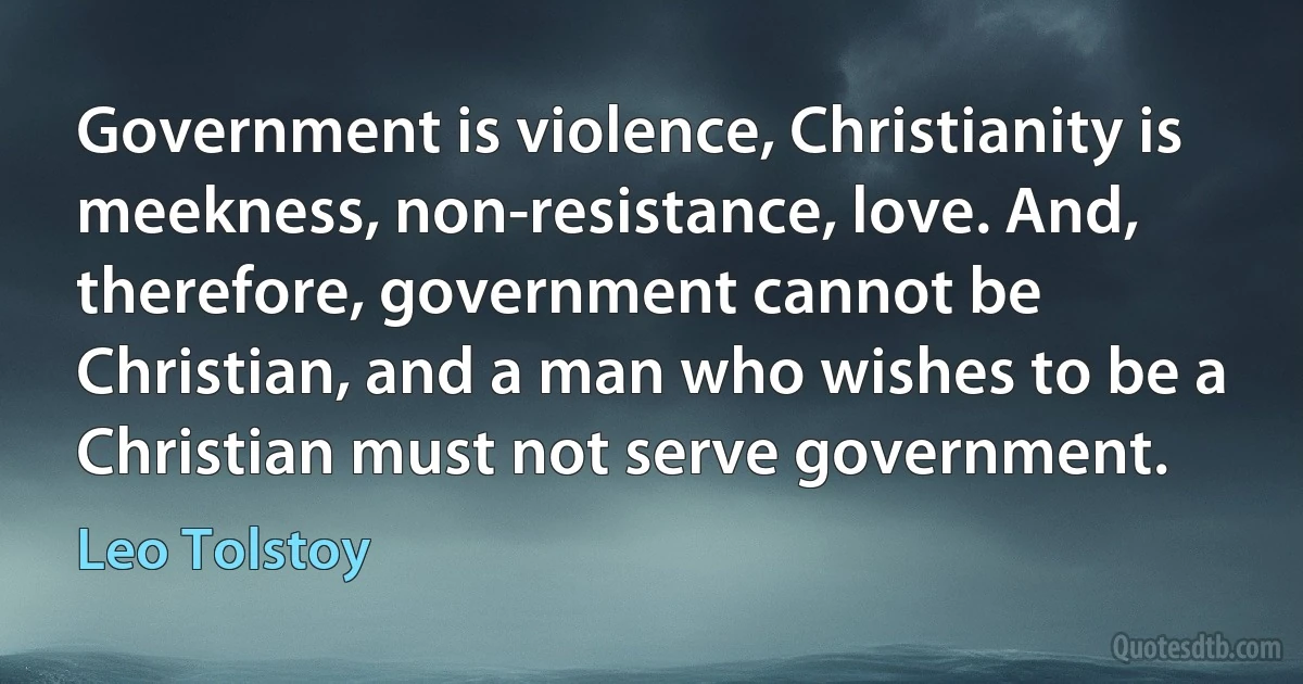 Government is violence, Christianity is meekness, non-resistance, love. And, therefore, government cannot be Christian, and a man who wishes to be a Christian must not serve government. (Leo Tolstoy)