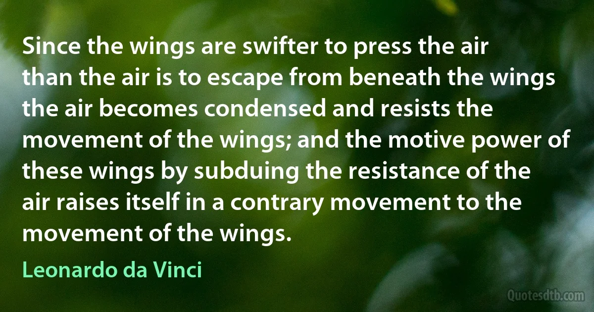 Since the wings are swifter to press the air than the air is to escape from beneath the wings the air becomes condensed and resists the movement of the wings; and the motive power of these wings by subduing the resistance of the air raises itself in a contrary movement to the movement of the wings. (Leonardo da Vinci)