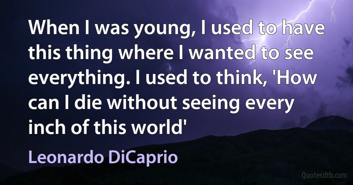 When I was young, I used to have this thing where I wanted to see everything. I used to think, 'How can I die without seeing every inch of this world' (Leonardo DiCaprio)