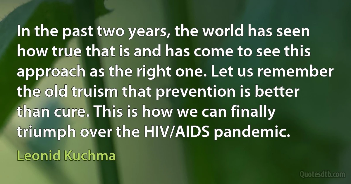 In the past two years, the world has seen how true that is and has come to see this approach as the right one. Let us remember the old truism that prevention is better than cure. This is how we can finally triumph over the HIV/AIDS pandemic. (Leonid Kuchma)