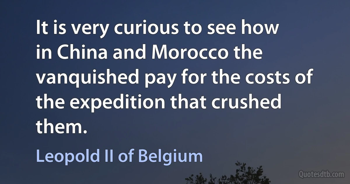 It is very curious to see how in China and Morocco the vanquished pay for the costs of the expedition that crushed them. (Leopold II of Belgium)