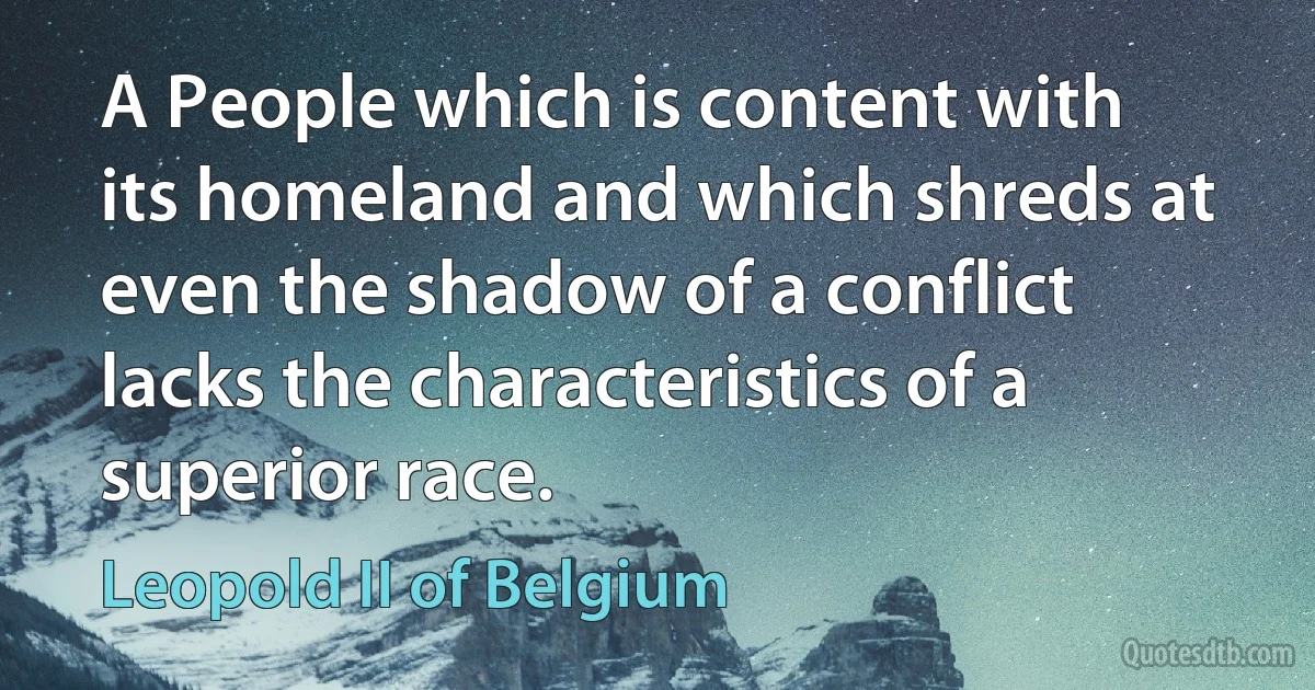 A People which is content with its homeland and which shreds at even the shadow of a conflict lacks the characteristics of a superior race. (Leopold II of Belgium)