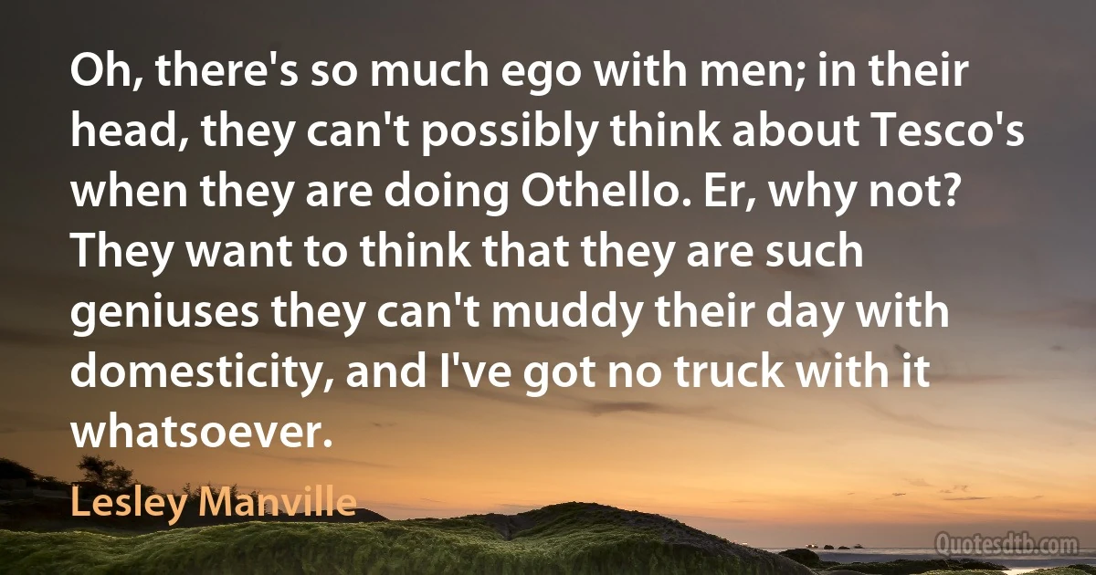 Oh, there's so much ego with men; in their head, they can't possibly think about Tesco's when they are doing Othello. Er, why not? They want to think that they are such geniuses they can't muddy their day with domesticity, and I've got no truck with it whatsoever. (Lesley Manville)