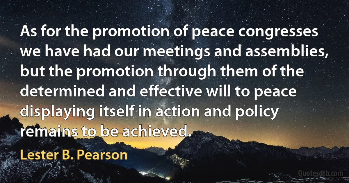 As for the promotion of peace congresses we have had our meetings and assemblies, but the promotion through them of the determined and effective will to peace displaying itself in action and policy remains to be achieved. (Lester B. Pearson)