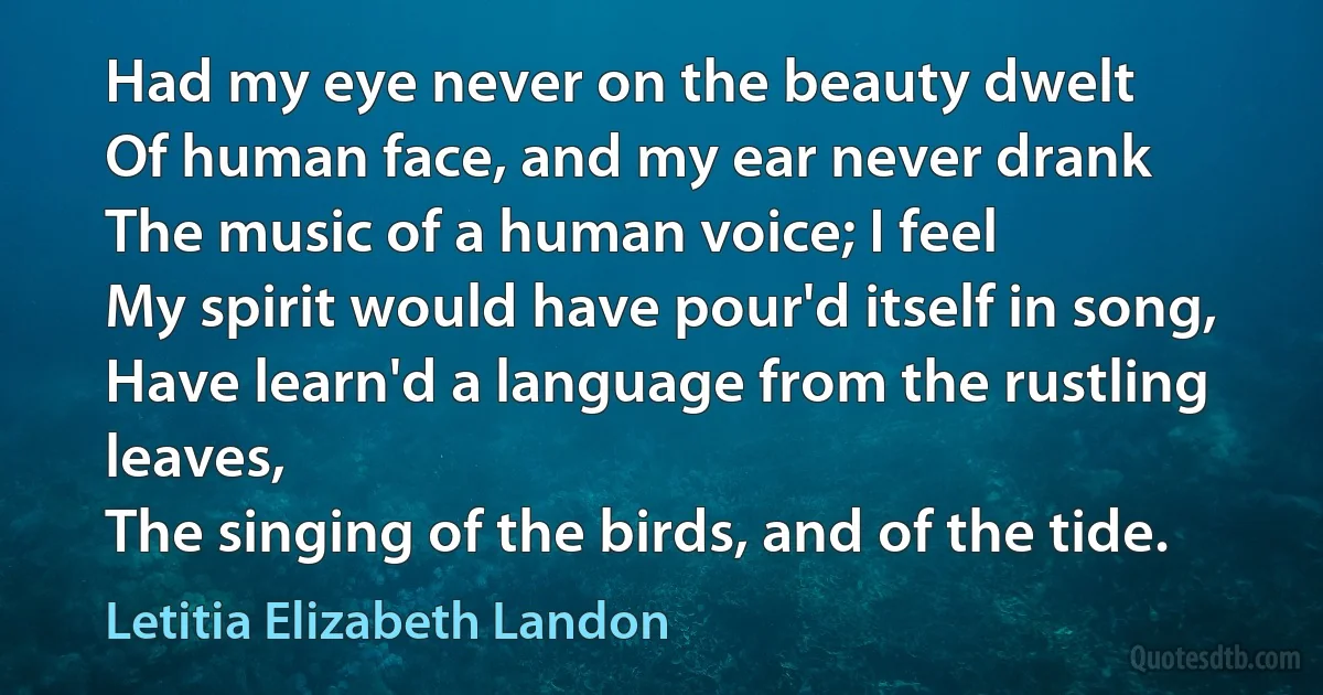 Had my eye never on the beauty dwelt
Of human face, and my ear never drank
The music of a human voice; I feel
My spirit would have pour'd itself in song,
Have learn'd a language from the rustling leaves,
The singing of the birds, and of the tide. (Letitia Elizabeth Landon)