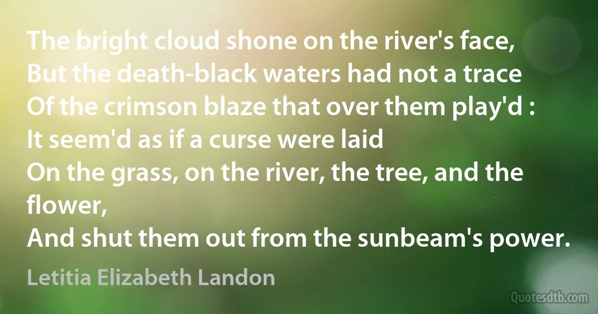 The bright cloud shone on the river's face,
But the death-black waters had not a trace
Of the crimson blaze that over them play'd :
It seem'd as if a curse were laid
On the grass, on the river, the tree, and the flower,
And shut them out from the sunbeam's power. (Letitia Elizabeth Landon)