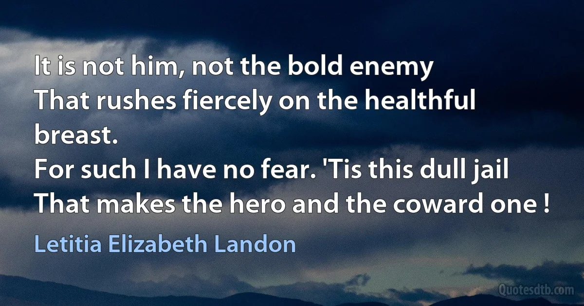 It is not him, not the bold enemy
That rushes fiercely on the healthful breast.
For such I have no fear. 'Tis this dull jail
That makes the hero and the coward one ! (Letitia Elizabeth Landon)