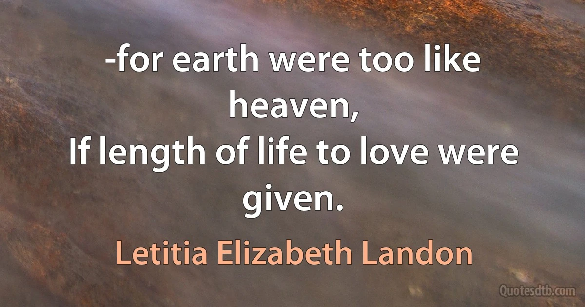 -for earth were too like heaven,
If length of life to love were given. (Letitia Elizabeth Landon)