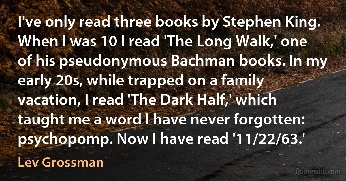 I've only read three books by Stephen King. When I was 10 I read 'The Long Walk,' one of his pseudonymous Bachman books. In my early 20s, while trapped on a family vacation, I read 'The Dark Half,' which taught me a word I have never forgotten: psychopomp. Now I have read '11/22/63.' (Lev Grossman)