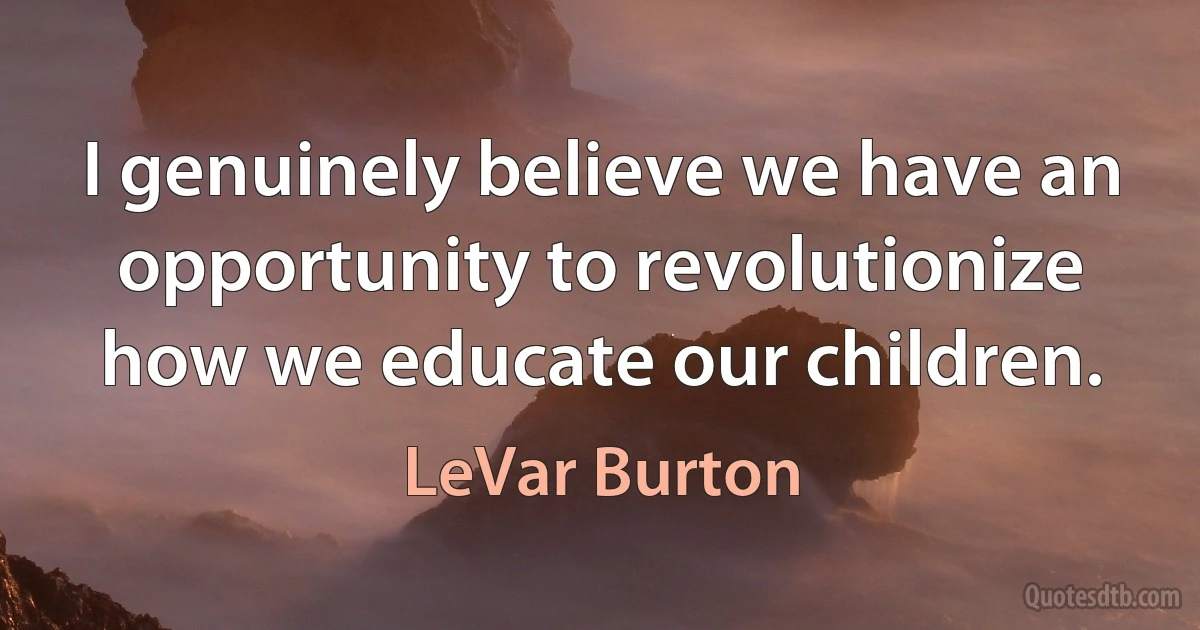 I genuinely believe we have an opportunity to revolutionize how we educate our children. (LeVar Burton)