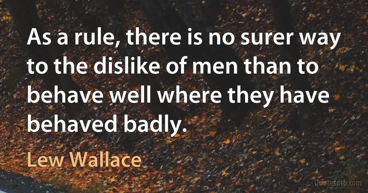 As a rule, there is no surer way to the dislike of men than to behave well where they have behaved badly. (Lew Wallace)