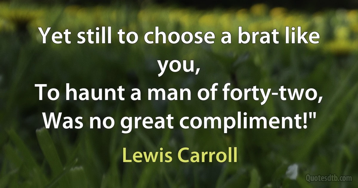 Yet still to choose a brat like you,
To haunt a man of forty-two,
Was no great compliment!" (Lewis Carroll)