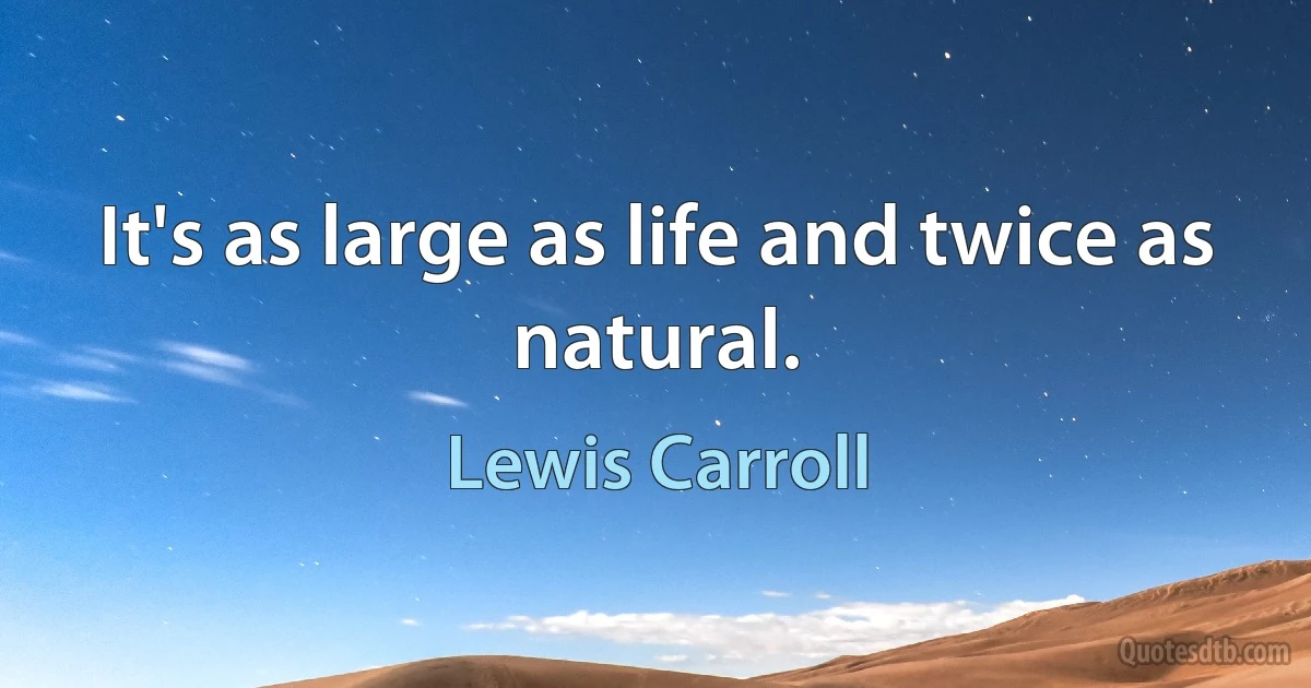 It's as large as life and twice as natural. (Lewis Carroll)