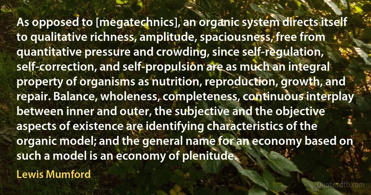 As opposed to [megatechnics], an organic system directs itself to qualitative richness, amplitude, spaciousness, free from quantitative pressure and crowding, since self-regulation, self-correction, and self-propulsion are as much an integral property of organisms as nutrition, reproduction, growth, and repair. Balance, wholeness, completeness, continuous interplay between inner and outer, the subjective and the objective aspects of existence are identifying characteristics of the organic model; and the general name for an economy based on such a model is an economy of plenitude. (Lewis Mumford)