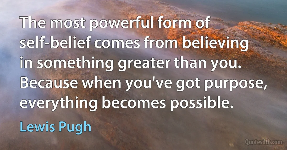 The most powerful form of self-belief comes from believing in something greater than you. Because when you've got purpose, everything becomes possible. (Lewis Pugh)