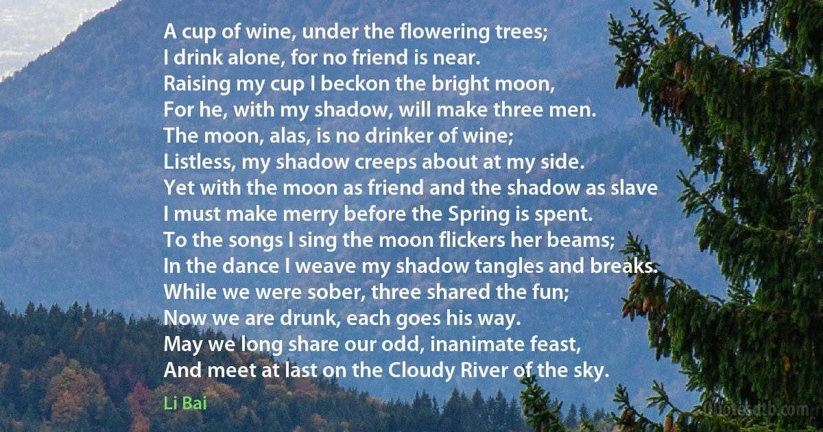 A cup of wine, under the flowering trees;
I drink alone, for no friend is near.
Raising my cup I beckon the bright moon,
For he, with my shadow, will make three men.
The moon, alas, is no drinker of wine;
Listless, my shadow creeps about at my side.
Yet with the moon as friend and the shadow as slave
I must make merry before the Spring is spent.
To the songs I sing the moon flickers her beams;
In the dance I weave my shadow tangles and breaks.
While we were sober, three shared the fun;
Now we are drunk, each goes his way.
May we long share our odd, inanimate feast,
And meet at last on the Cloudy River of the sky. (Li Bai)