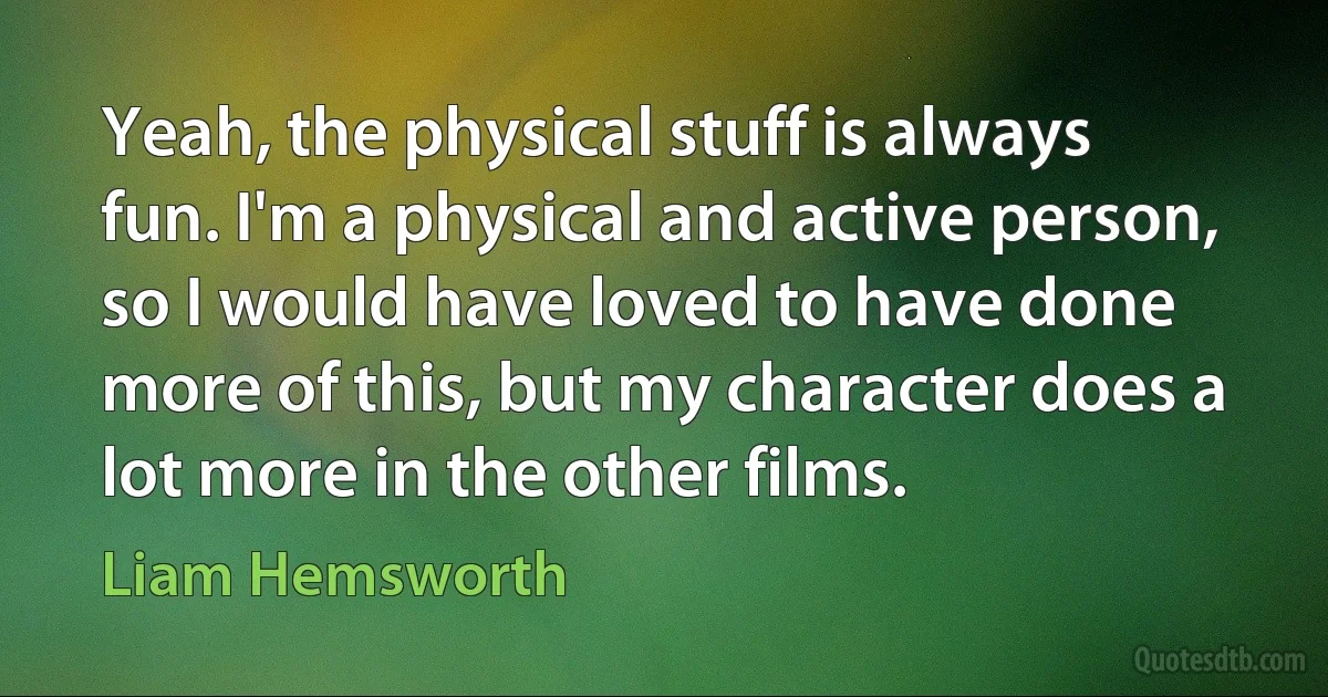 Yeah, the physical stuff is always fun. I'm a physical and active person, so I would have loved to have done more of this, but my character does a lot more in the other films. (Liam Hemsworth)