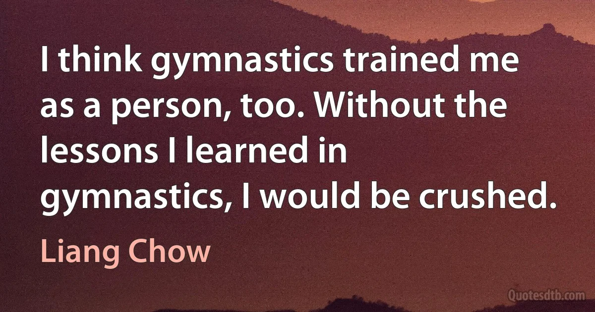 I think gymnastics trained me as a person, too. Without the lessons I learned in gymnastics, I would be crushed. (Liang Chow)