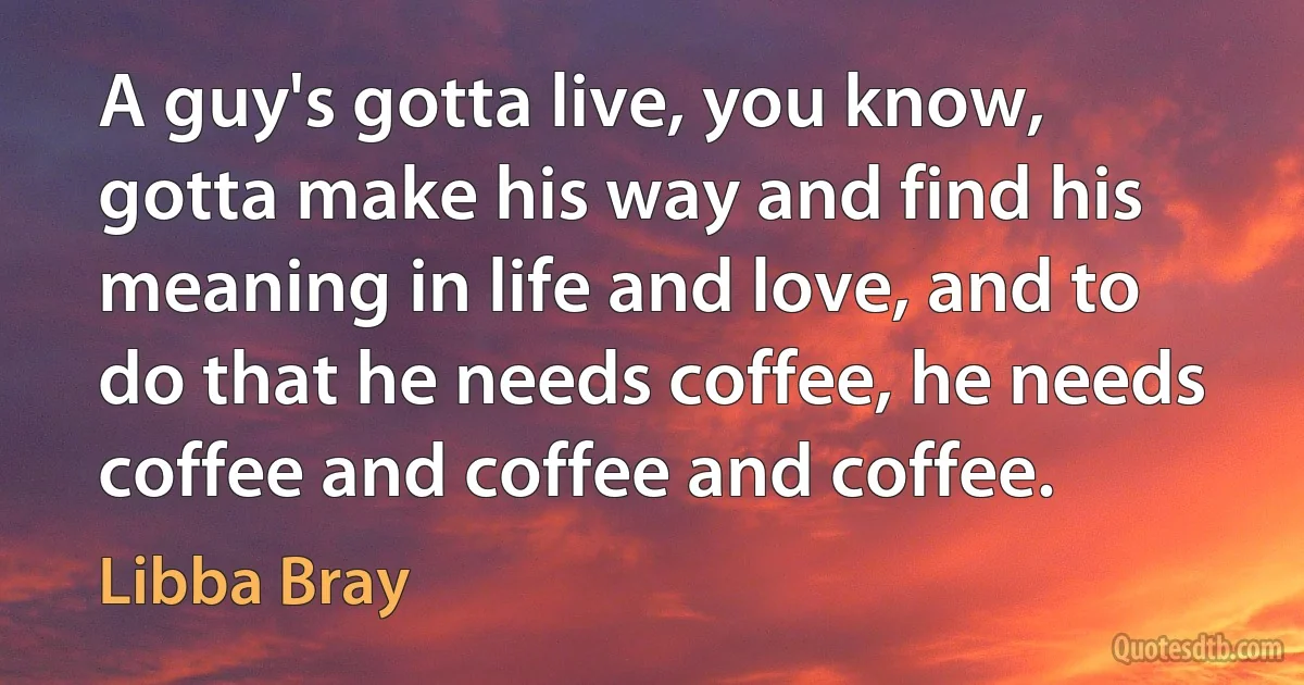 A guy's gotta live, you know, gotta make his way and find his meaning in life and love, and to do that he needs coffee, he needs coffee and coffee and coffee. (Libba Bray)