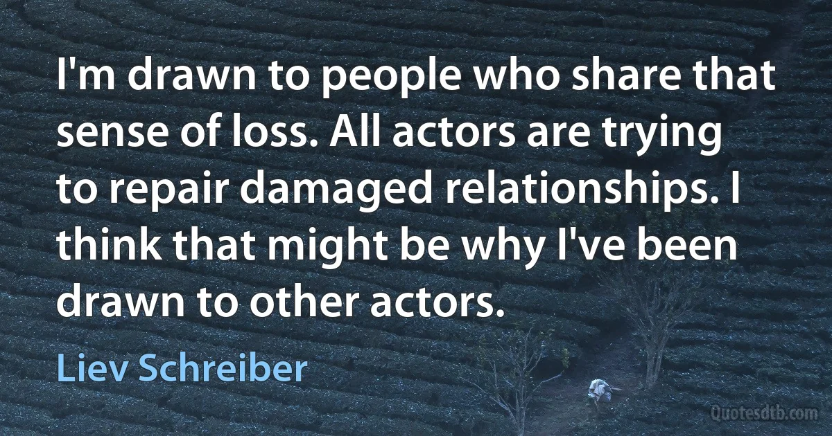 I'm drawn to people who share that sense of loss. All actors are trying to repair damaged relationships. I think that might be why I've been drawn to other actors. (Liev Schreiber)