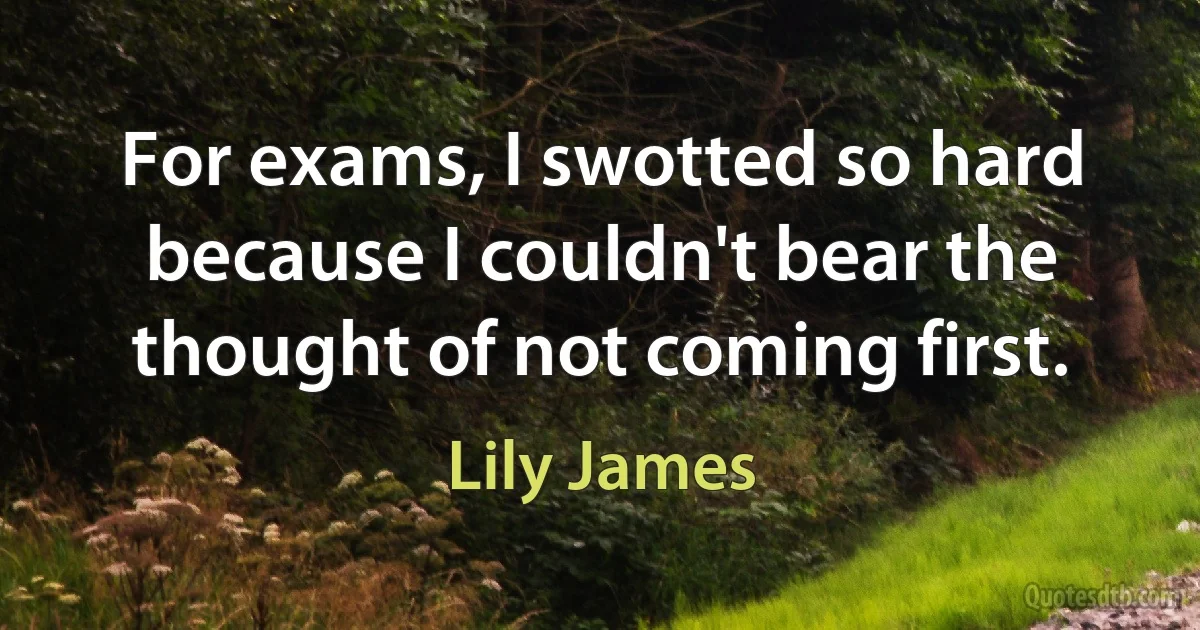 For exams, I swotted so hard because I couldn't bear the thought of not coming first. (Lily James)