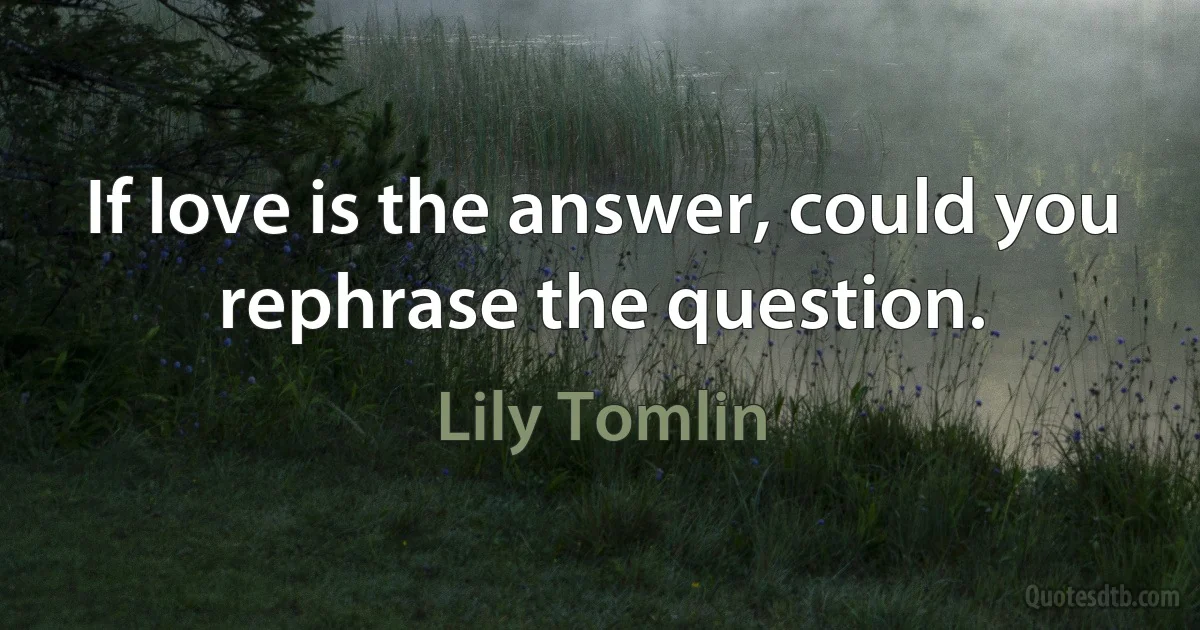 If love is the answer, could you rephrase the question. (Lily Tomlin)