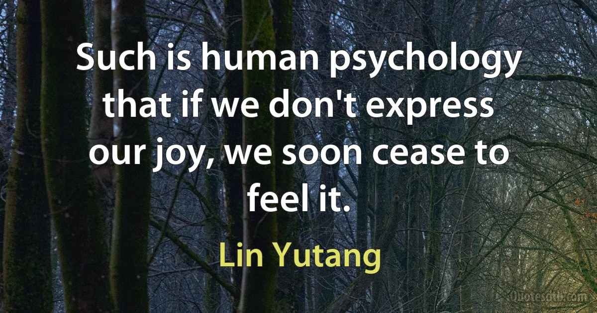 Such is human psychology that if we don't express our joy, we soon cease to feel it. (Lin Yutang)