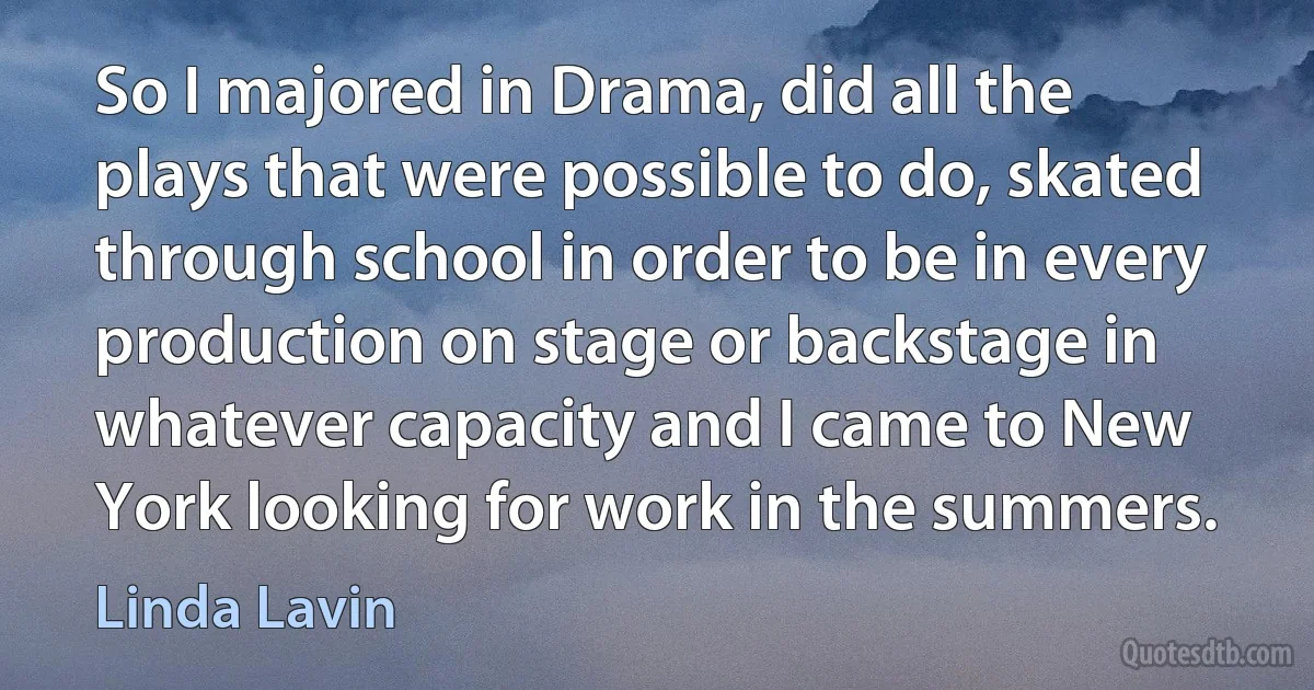 So I majored in Drama, did all the plays that were possible to do, skated through school in order to be in every production on stage or backstage in whatever capacity and I came to New York looking for work in the summers. (Linda Lavin)