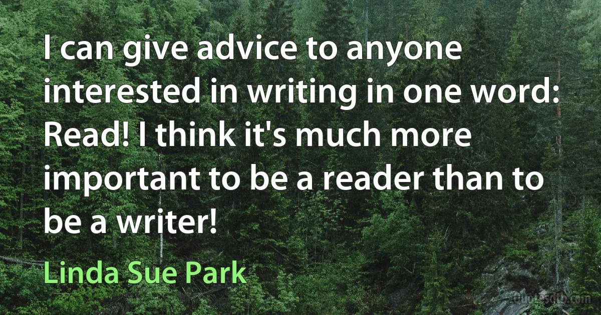 I can give advice to anyone interested in writing in one word: Read! I think it's much more important to be a reader than to be a writer! (Linda Sue Park)