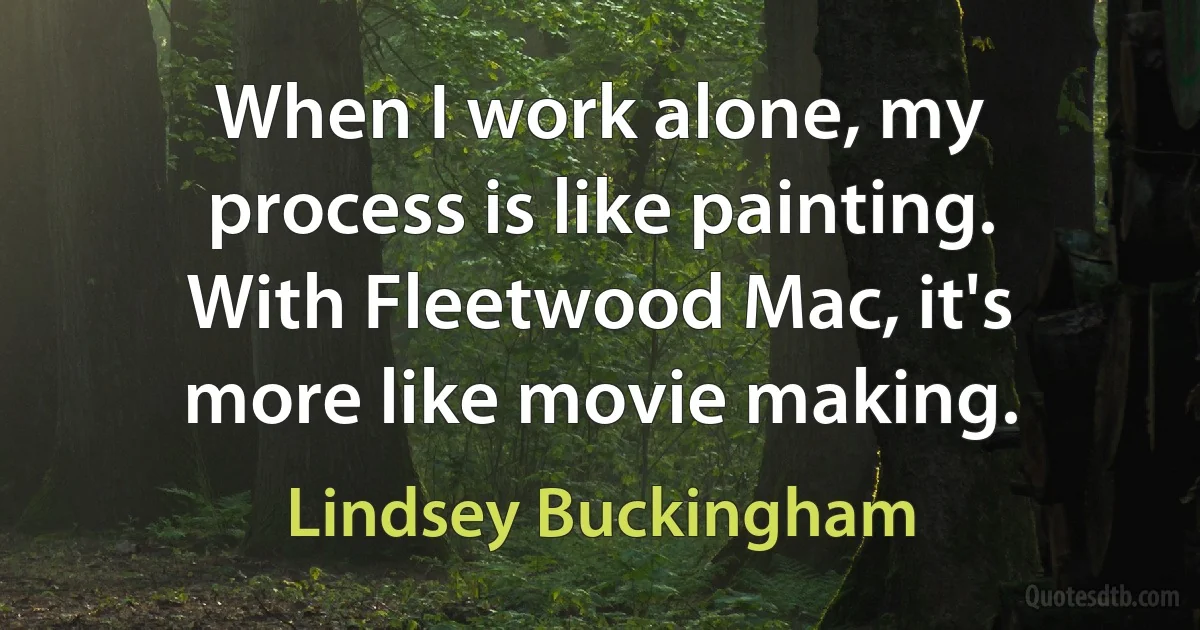 When I work alone, my process is like painting. With Fleetwood Mac, it's more like movie making. (Lindsey Buckingham)