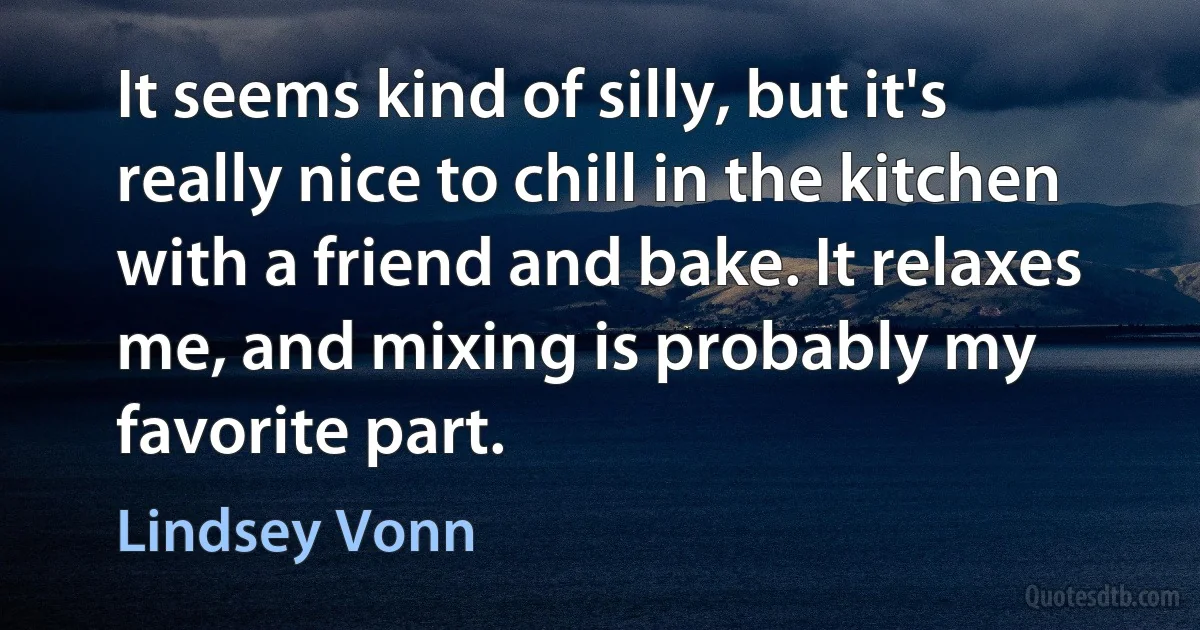 It seems kind of silly, but it's really nice to chill in the kitchen with a friend and bake. It relaxes me, and mixing is probably my favorite part. (Lindsey Vonn)