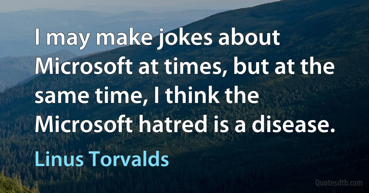 I may make jokes about Microsoft at times, but at the same time, I think the Microsoft hatred is a disease. (Linus Torvalds)