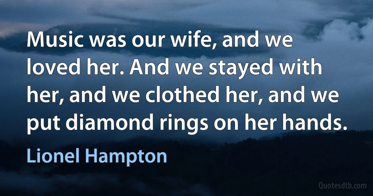 Music was our wife, and we loved her. And we stayed with her, and we clothed her, and we put diamond rings on her hands. (Lionel Hampton)