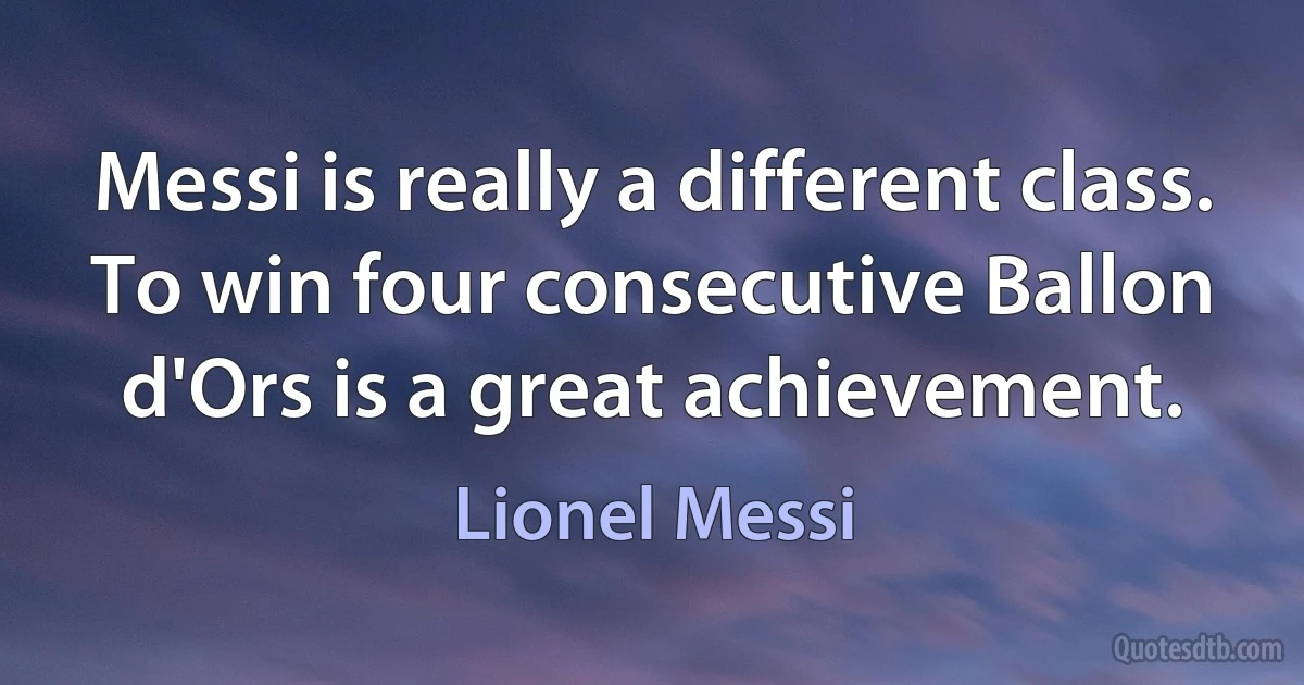 Messi is really a different class. To win four consecutive Ballon d'Ors is a great achievement. (Lionel Messi)