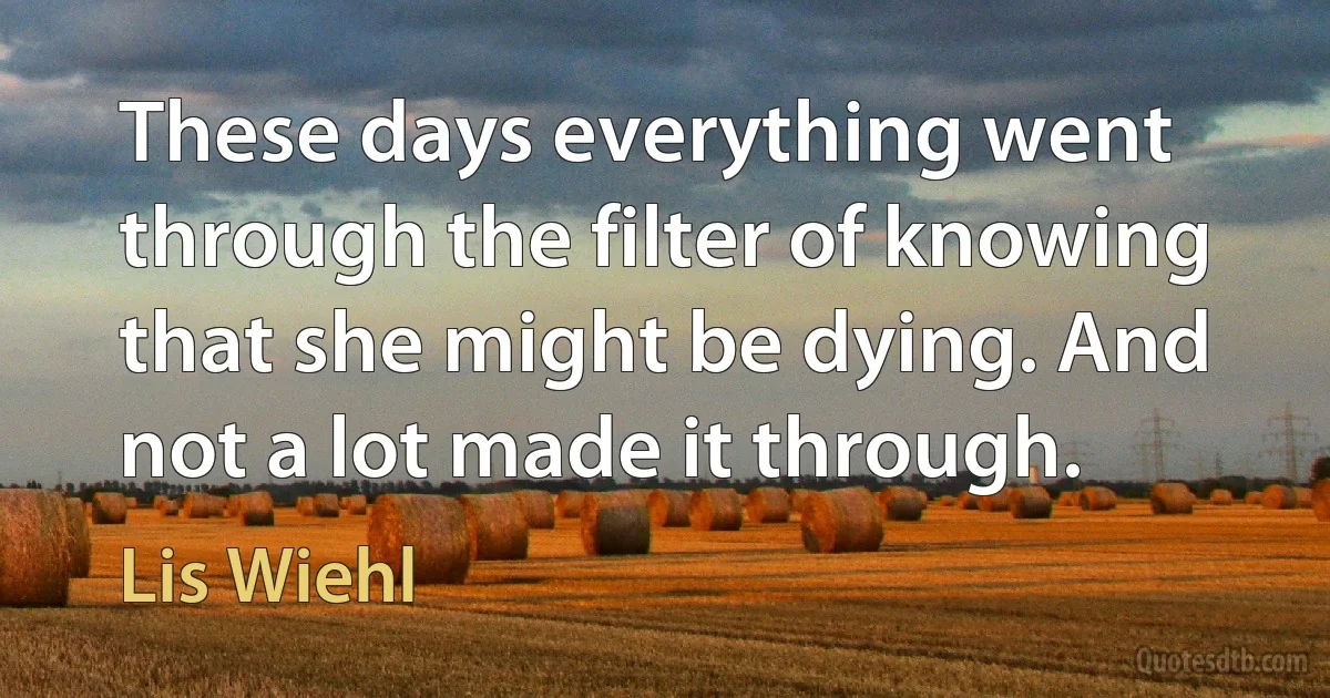 These days everything went through the filter of knowing that she might be dying. And not a lot made it through. (Lis Wiehl)