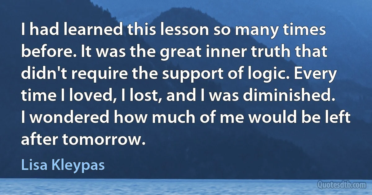 I had learned this lesson so many times before. It was the great inner truth that didn't require the support of logic. Every time I loved, I lost, and I was diminished. I wondered how much of me would be left after tomorrow. (Lisa Kleypas)