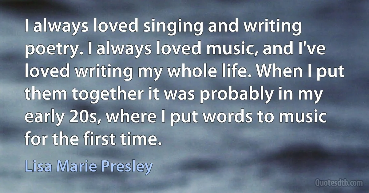 I always loved singing and writing poetry. I always loved music, and I've loved writing my whole life. When I put them together it was probably in my early 20s, where I put words to music for the first time. (Lisa Marie Presley)