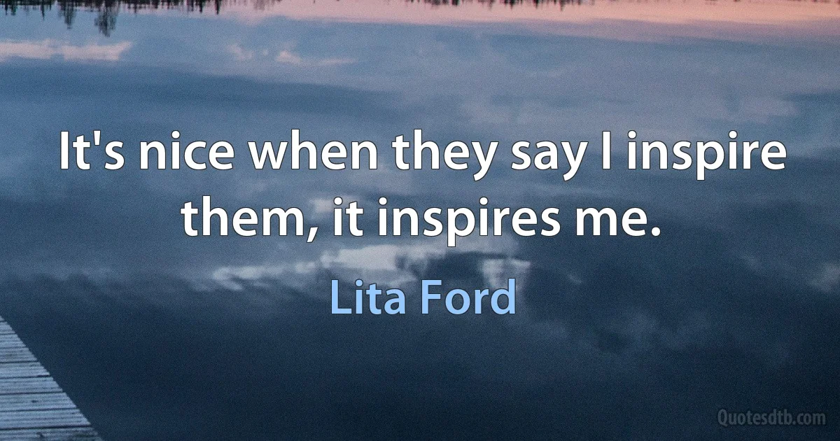 It's nice when they say I inspire them, it inspires me. (Lita Ford)