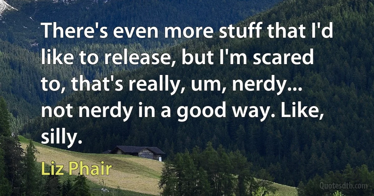 There's even more stuff that I'd like to release, but I'm scared to, that's really, um, nerdy... not nerdy in a good way. Like, silly. (Liz Phair)