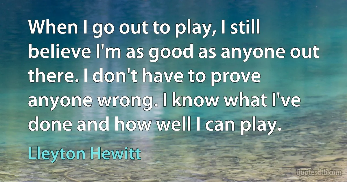 When I go out to play, I still believe I'm as good as anyone out there. I don't have to prove anyone wrong. I know what I've done and how well I can play. (Lleyton Hewitt)