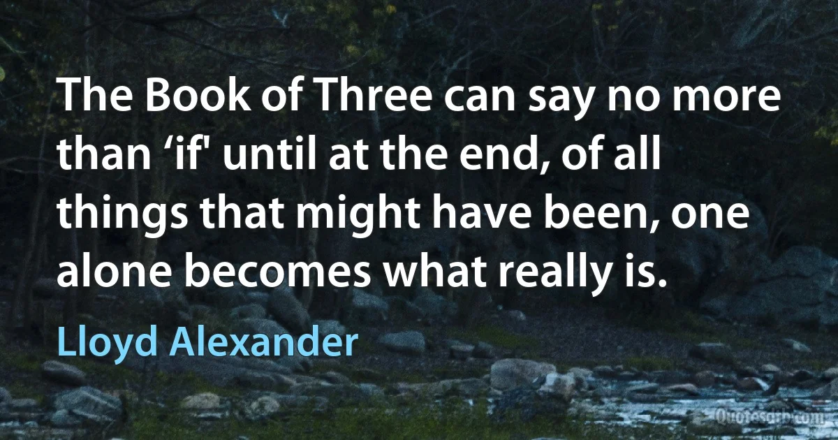 The Book of Three can say no more than ‘if' until at the end, of all things that might have been, one alone becomes what really is. (Lloyd Alexander)