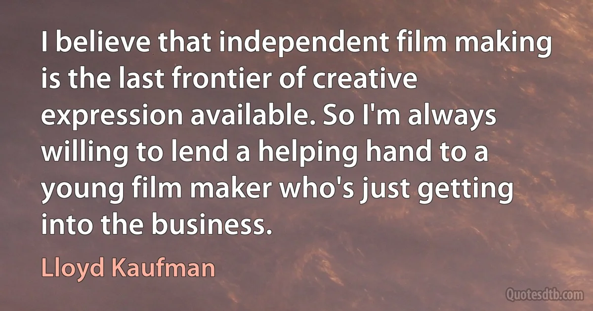 I believe that independent film making is the last frontier of creative expression available. So I'm always willing to lend a helping hand to a young film maker who's just getting into the business. (Lloyd Kaufman)