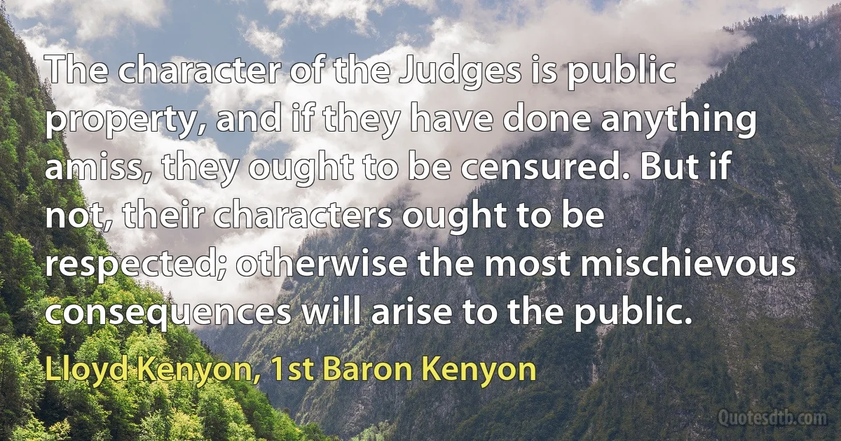 The character of the Judges is public property, and if they have done anything amiss, they ought to be censured. But if not, their characters ought to be respected; otherwise the most mischievous consequences will arise to the public. (Lloyd Kenyon, 1st Baron Kenyon)