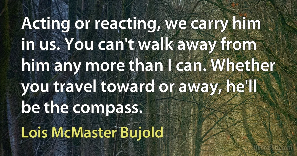 Acting or reacting, we carry him in us. You can't walk away from him any more than I can. Whether you travel toward or away, he'll be the compass. (Lois McMaster Bujold)