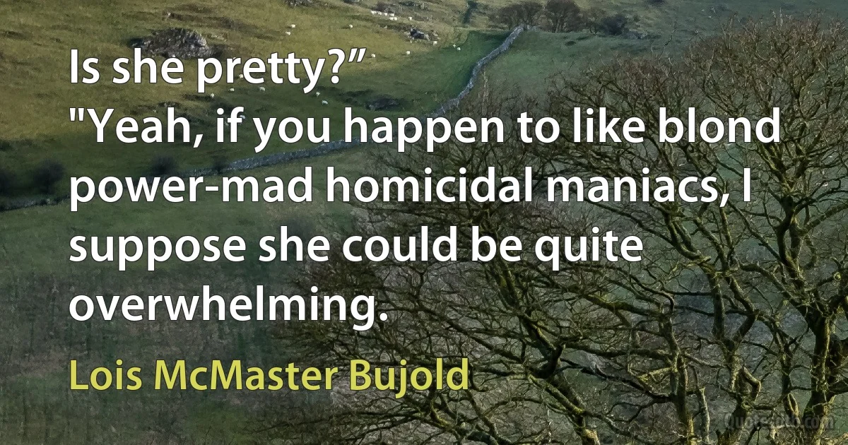 Is she pretty?”
"Yeah, if you happen to like blond power-mad homicidal maniacs, I suppose she could be quite overwhelming. (Lois McMaster Bujold)