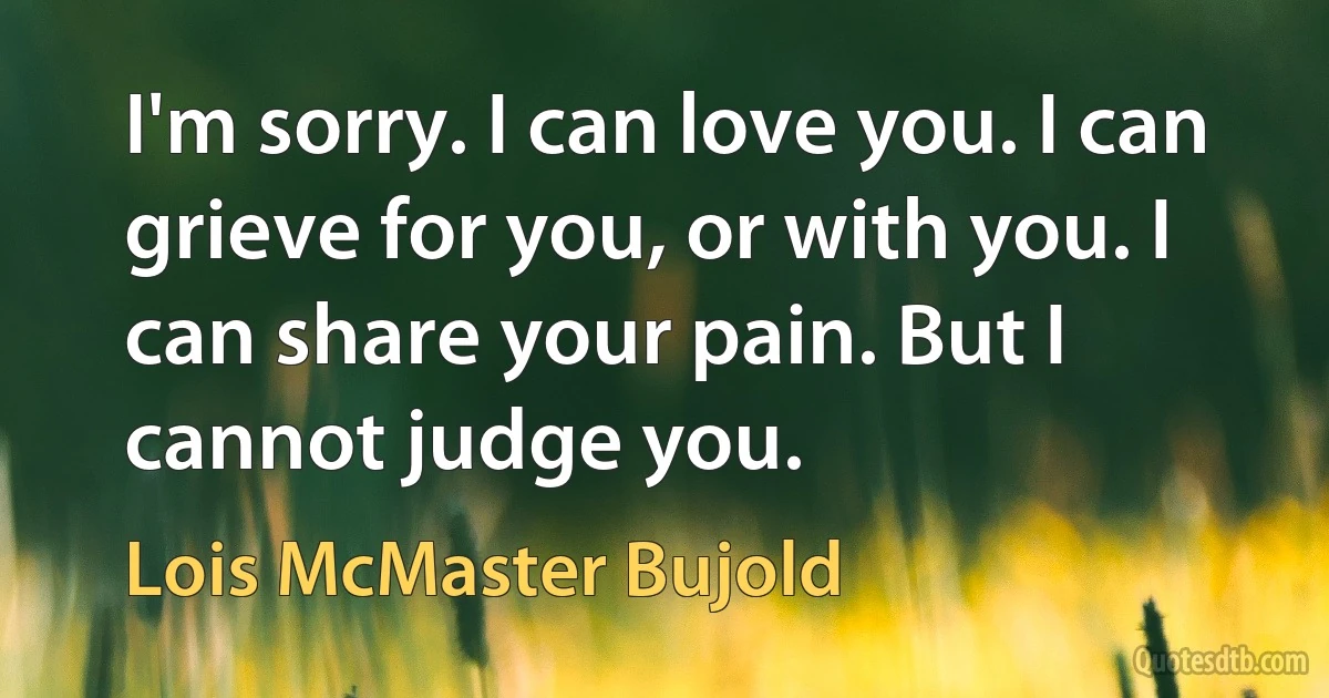 I'm sorry. I can love you. I can grieve for you, or with you. I can share your pain. But I cannot judge you. (Lois McMaster Bujold)