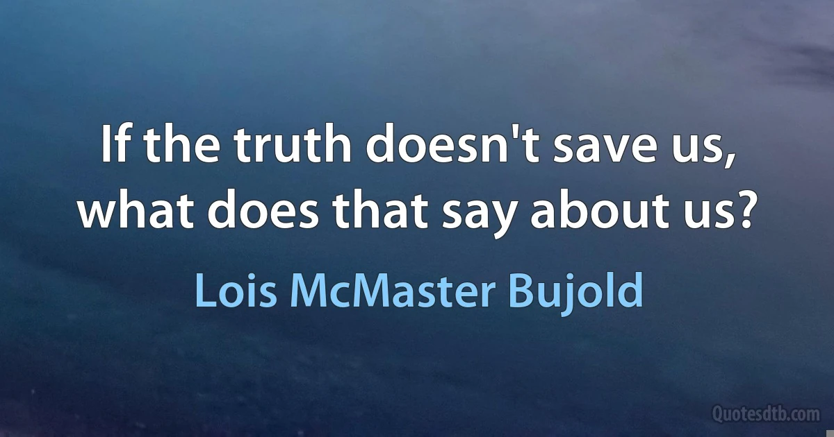 If the truth doesn't save us, what does that say about us? (Lois McMaster Bujold)