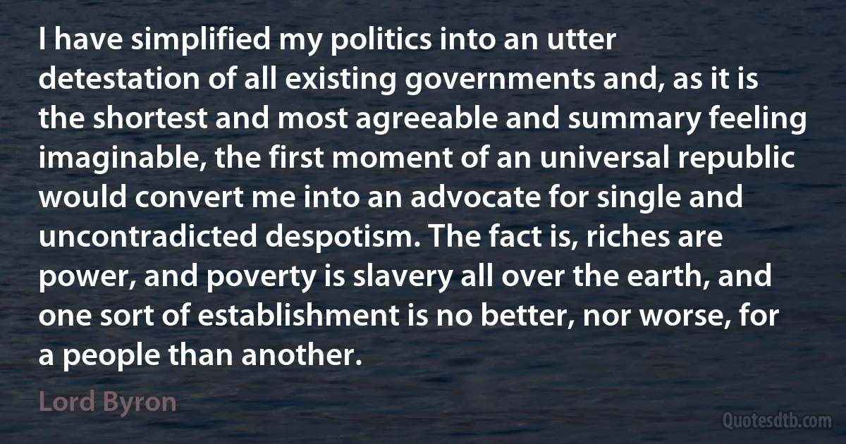 I have simplified my politics into an utter detestation of all existing governments and, as it is the shortest and most agreeable and summary feeling imaginable, the first moment of an universal republic would convert me into an advocate for single and uncontradicted despotism. The fact is, riches are power, and poverty is slavery all over the earth, and one sort of establishment is no better, nor worse, for a people than another. (Lord Byron)