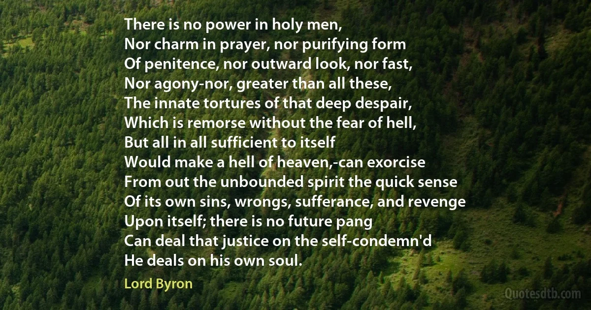 There is no power in holy men,
Nor charm in prayer, nor purifying form
Of penitence, nor outward look, nor fast,
Nor agony-nor, greater than all these,
The innate tortures of that deep despair,
Which is remorse without the fear of hell,
But all in all sufficient to itself
Would make a hell of heaven,-can exorcise
From out the unbounded spirit the quick sense
Of its own sins, wrongs, sufferance, and revenge
Upon itself; there is no future pang
Can deal that justice on the self-condemn'd
He deals on his own soul. (Lord Byron)