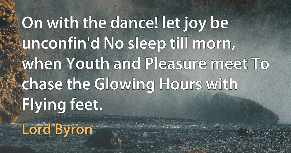 On with the dance! let joy be unconfin'd No sleep till morn, when Youth and Pleasure meet To chase the Glowing Hours with Flying feet. (Lord Byron)